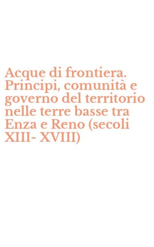 Acque di frontiera. Principi, comunit&agrave; e governo del territorio nelle terre basse tra Enza e Reno (secoli XIII-XVIII)