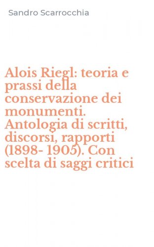 Alois Riegl: teoria e prassi della conservazione dei monumenti. Antologia di scritti, discorsi, rapporti (1898-1905). Con scelta di saggi critici