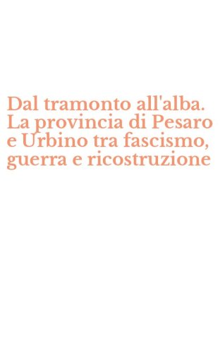 Dal tramonto all'alba. La provincia di Pesaro e Urbino tra fascismo, guerra e ricostruzione