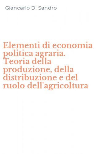 Elementi di economia politica agraria. Teoria della produzione, della distribuzione e del ruolo dell'agricoltura