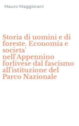Storia di uomini e di foreste. Economia e societa' nell'Appennino forlivese dal fascismo all'istituzione del Parco Nazionale
