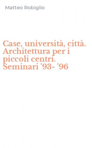 Case, universit&agrave;, citt&agrave;. Architettura per i piccoli centri. Seminari '93-'96