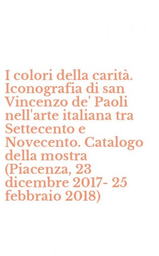 I colori della carit&agrave;. Iconografia di san Vincenzo de' Paoli nell'arte italiana tra Settecento e Novecento. Catalogo della mostra (Piacenza, 23 dicembre 2017-25 febbraio 2018)