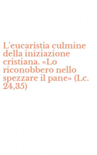 L'eucaristia culmine della iniziazione cristiana. &laquo;Lo riconobbero nello spezzare il pane&raquo; (Lc. 24,35)