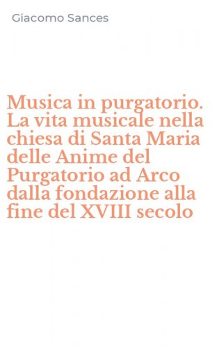 Musica in purgatorio. La vita musicale nella chiesa di Santa Maria delle Anime del Purgatorio ad Arco dalla fondazione alla fine del XVIII secolo