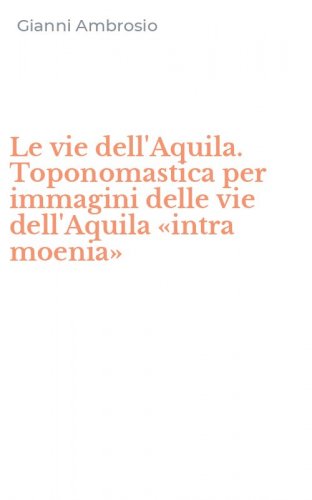 Le vie dell'Aquila. Toponomastica per immagini delle vie dell'Aquila &laquo;intra moenia&raquo;