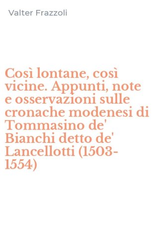 Cos&igrave; lontane, cos&igrave; vicine. Appunti, note e osservazioni sulle cronache modenesi di Tommasino de' Bianchi detto de' Lancellotti (1503-1554)