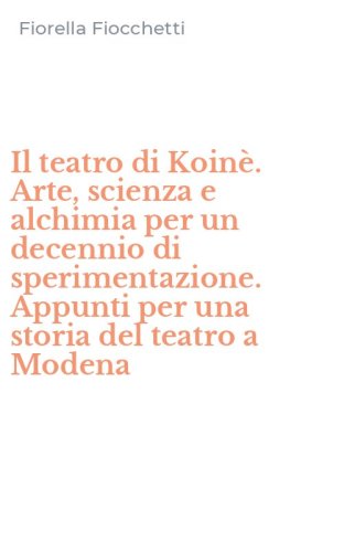 Il teatro di Koin&egrave;. Arte, scienza e alchimia per un decennio di sperimentazione. Appunti per una storia del teatro a Modena