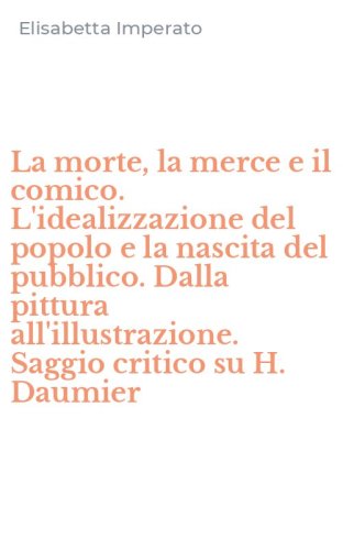 La morte, la merce e il comico. L'idealizzazione del popolo e la nascita del pubblico. Dalla pittura all'illustrazione. Saggio critico su H. Daumier