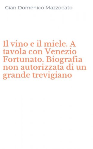Il vino e il miele. A tavola con Venezio Fortunato. Biografia non autorizzata di un grande trevigiano