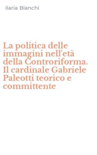 La politica delle immagini nell'et&agrave; della Controriforma. Il cardinale Gabriele Paleotti teorico e committente