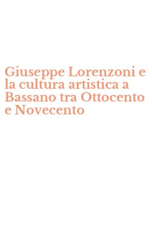 Giuseppe Lorenzoni e la cultura artistica a Bassano tra Ottocento e Novecento