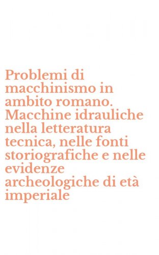 Problemi di macchinismo in ambito romano. Macchine idrauliche nella letteratura tecnica, nelle fonti storiografiche e nelle evidenze archeologiche di et&agrave; imperiale