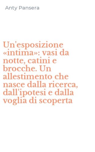 Un'esposizione &laquo;intima&raquo;: vasi da notte, catini e brocche. Un allestimento che nasce dalla ricerca, dall'ipotesi e dalla voglia di scoperta