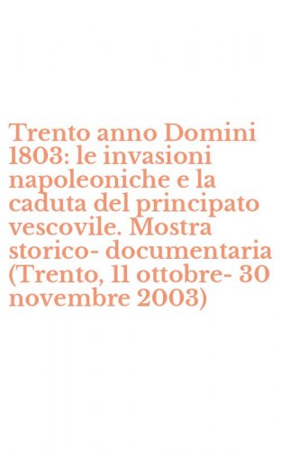 Trento anno Domini 1803: le invasioni napoleoniche e la caduta del principato vescovile. Mostra storico-documentaria (Trento, 11 ottobre-30 novembre 2003)
