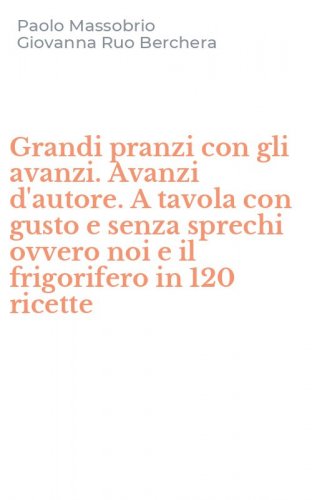 Grandi pranzi con gli avanzi. Avanzi d'autore. A tavola con gusto e senza sprechi ovvero noi e il frigorifero in 120 ricette