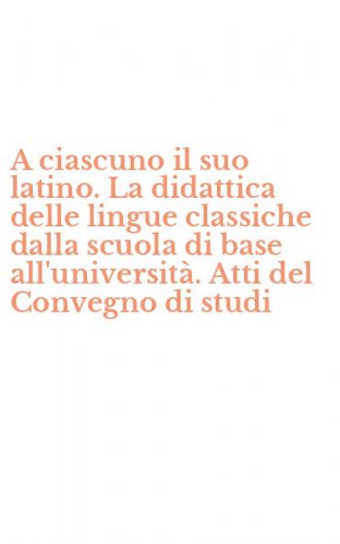 A ciascuno il suo latino. La didattica delle lingue classiche dalla scuola di base all'universit&agrave;. Atti del Convegno di studi
