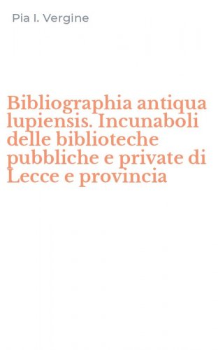 Bibliographia antiqua lupiensis. Incunaboli delle biblioteche pubbliche e private di Lecce e provincia