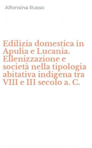 Edilizia domestica in Apulia e Lucania. Ellenizzazione e societ&agrave; nella tipologia abitativa indigena tra VIII e III secolo a. C.