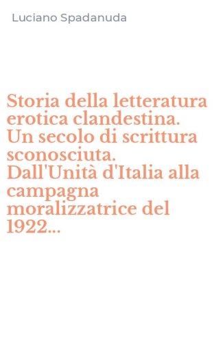 Storia della letteratura erotica clandestina. Un secolo di scrittura sconosciuta. Dall'Unit&agrave; d'Italia alla campagna moralizzatrice del 1922...