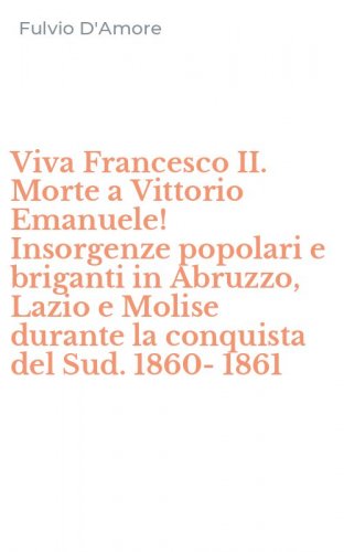 Viva Francesco II. Morte a Vittorio Emanuele! Insorgenze popolari e briganti in Abruzzo, Lazio e Molise durante la conquista del Sud. 1860-1861