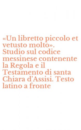 «Un libretto piccolo et vetusto molto». Studio sul codice messinese contenente la Regola e il Testamento di santa Chiara d'Assisi. Testo latino a fronte