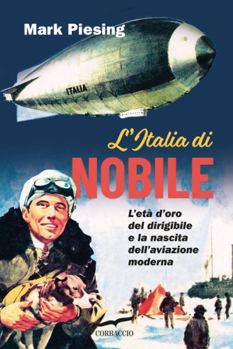 L'Italia di Nobile. L'et&agrave; d'oro del dirigibile e la nascita dell'aviazione moderna