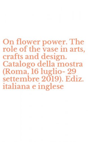 On flower power. The role of the vase in arts, crafts and design. Catalogo della mostra (Roma, 16 luglio-29 settembre 2019). Ediz. italiana e inglese