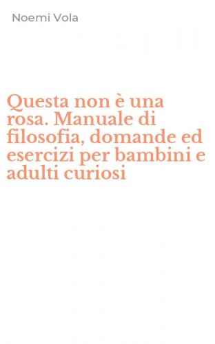 Questa non &egrave; una rosa. Manuale di filosofia, domande ed esercizi per bambini e adulti curiosi