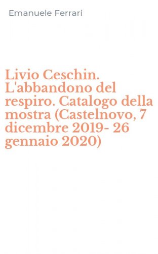 Livio Ceschin. L'abbandono del respiro. Catalogo della mostra (Castelnovo, 7 dicembre 2019-26 gennaio 2020)
