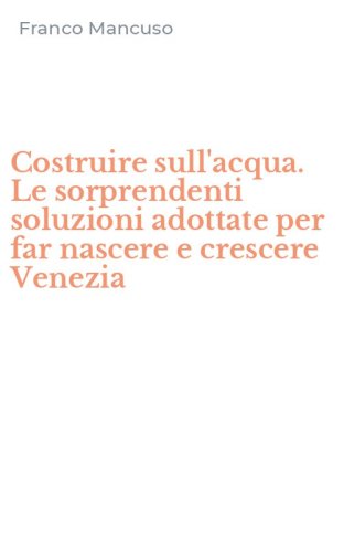 Costruire sull'acqua. Le sorprendenti soluzioni adottate per far nascere e crescere Venezia