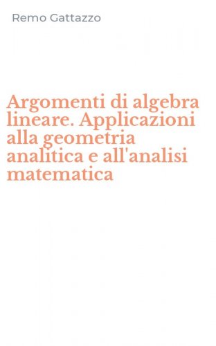 Argomenti di algebra lineare. Applicazioni alla geometria analitica e all'analisi matematica
