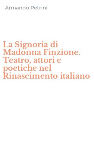 La Signoria di Madonna Finzione. Teatro, attori e poetiche nel Rinascimento italiano