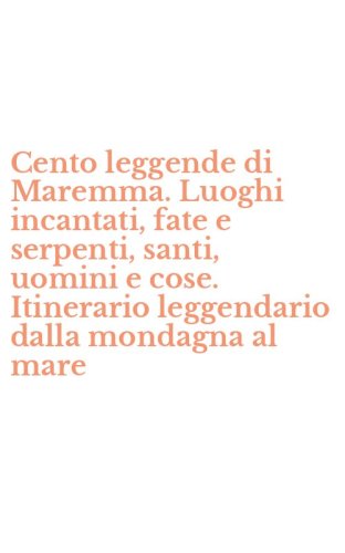 Cento leggende di Maremma. Luoghi incantati, fate e serpenti, santi, uomini e cose. Itinerario leggendario dalla mondagna al mare
