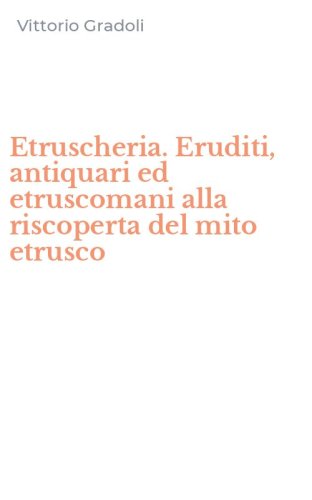 Etruscheria. Eruditi, antiquari ed etruscomani alla riscoperta del mito etrusco