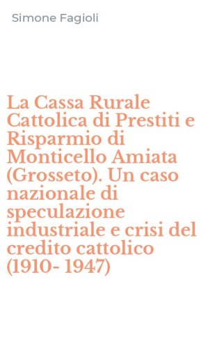La Cassa Rurale Cattolica di Prestiti e Risparmio di Monticello Amiata (Grosseto). Un caso nazionale di speculazione industriale e crisi del credito cattolico (1910-1947)