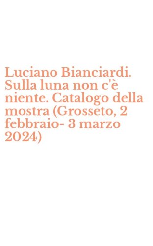 Luciano Bianciardi. Sulla luna non c'&egrave; niente. Catalogo della mostra (Grosseto, 2 febbraio-3 marzo 2024)