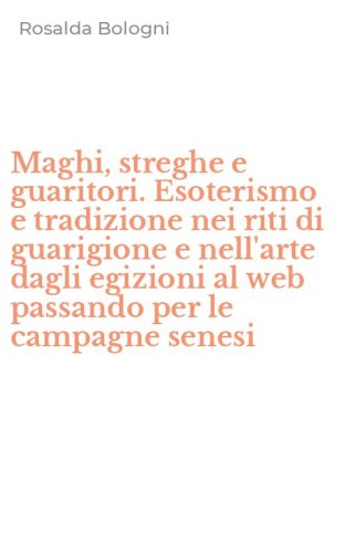Maghi, streghe e guaritori. Esoterismo e tradizione nei riti di guarigione e nell'arte dagli egizioni al web passando per le campagne senesi