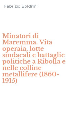 Minatori di Maremma. Vita operaia, lotte sindacali e battaglie politiche a Ribolla e nelle colline metallifere (1860-1915)
