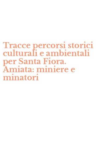 Tracce percorsi storici culturali e ambientali per Santa Fiora. Amiata: miniere e minatori