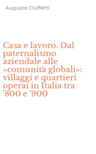 Casa e lavoro. Dal paternalismo aziendale alle &laquo;comunit&agrave; globali&raquo;: villaggi e quartieri operai in Italia tra '800 e '900