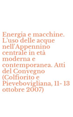 Energia e macchine. L'uso delle acque nell'Appennino centrale in et&agrave; moderna e contemporanea. Atti del Convegno (Colfiorito e Pievebovigliana, 11-13 ottobre 2007)
