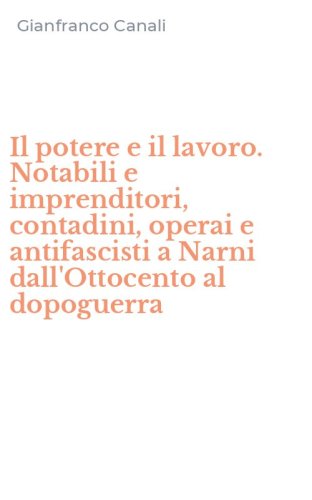 Il potere e il lavoro. Notabili e imprenditori, contadini, operai e antifascisti a Narni dall'Ottocento al dopoguerra - NARNI DALL'OTTOCENTO AL DOPOGUERRA (IL)