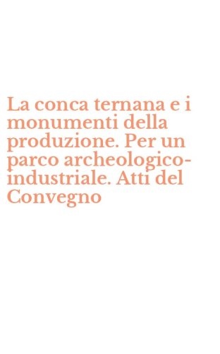 La conca ternana e i monumenti della produzione. Per un parco archeologico-industriale. Atti del Convegno - ARCHEOLOGICO-INDUSTRIALE. ATTI DEL CONVEGNO (LA)