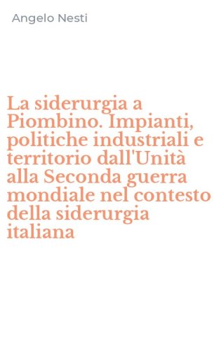La siderurgia a Piombino. Impianti, politiche industriali e territorio dall'Unit&agrave; alla Seconda guerra mondiale nel contesto della siderurgia italiana