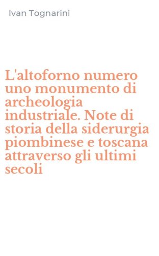 L'altoforno numero uno monumento di archeologia industriale. Note di storia della siderurgia piombinese e toscana attraverso gli ultimi secoli - SIDERURGIA PIOMBINESE E TOSCANA ATTRAVERSO GLI ULTIMI SECOLI (L')