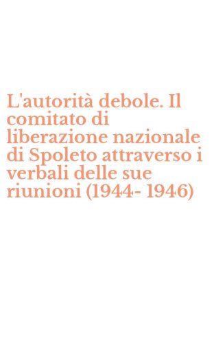 L'autorit&agrave; debole. Il comitato di liberazione nazionale di Spoleto attraverso i verbali delle sue riunioni (1944-1946)