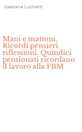 Mani e mattoni. Ricordi pensieri riflessioni. Quindici pensionati ricordano il lavoro alla FBM - LAVORO ALLA FBM