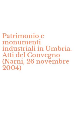 Patrimonio e monumenti industriali in Umbria. Atti del Convegno (Narni, 26 novembre 2004) - NOVEMBRE 2004)