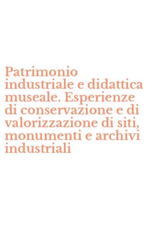 Patrimonio industriale e didattica museale. Esperienze di conservazione e di valorizzazione di siti, monumenti e archivi industriali - VALORIZZAZIONE DI SITI, MONUMENTI E ARCHIVI INDUSTRIALI